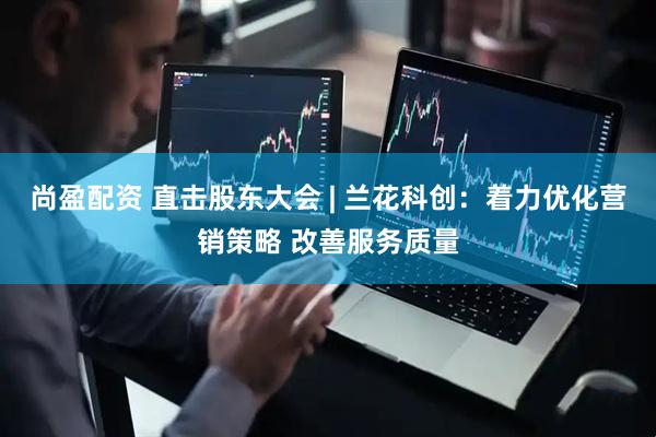 尚盈配资 直击股东大会 | 兰花科创：着力优化营销策略 改善服务质量
