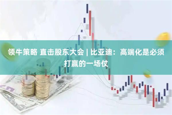 领牛策略 直击股东大会 | 比亚迪：高端化是必须打赢的一场仗