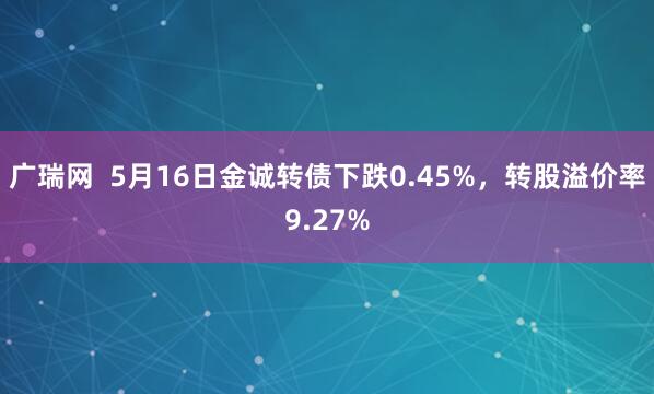 广瑞网  5月16日金诚转债下跌0.45%，转股溢价率9.27%