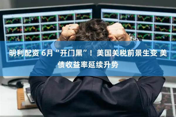 明利配资 6月“开门黑”！美国关税前景生变 美债收益率延续升势