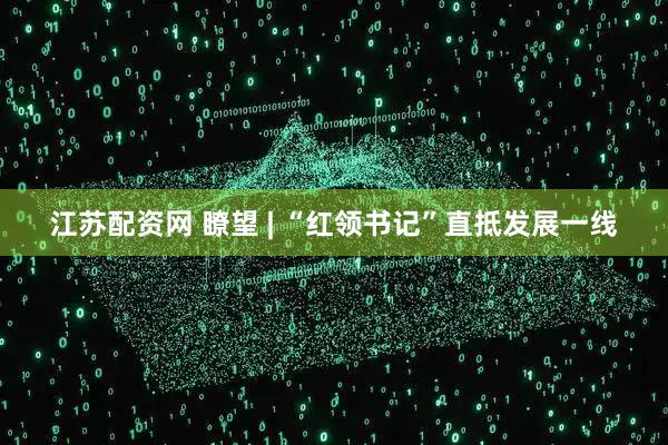 江苏配资网 瞭望 | “红领书记”直抵发展一线