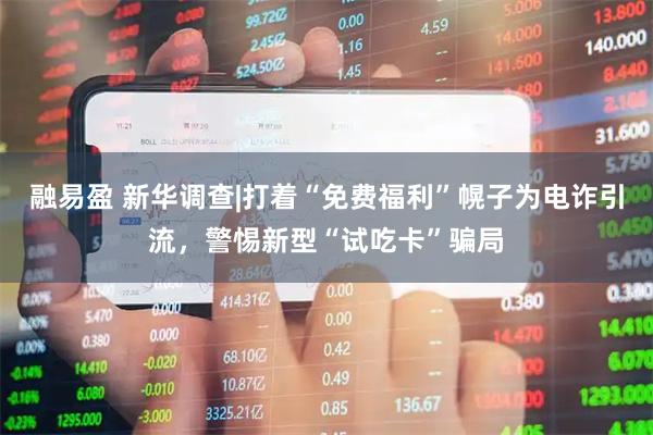 融易盈 新华调查|打着“免费福利”幌子为电诈引流，警惕新型“试吃卡”骗局