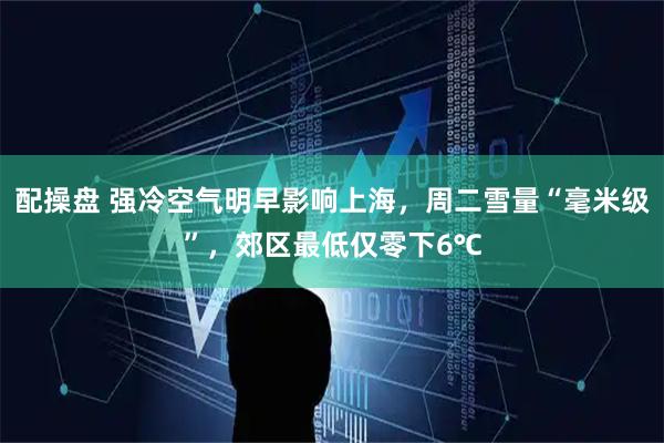 配操盘 强冷空气明早影响上海，周二雪量“毫米级”，郊区最低仅零下6℃