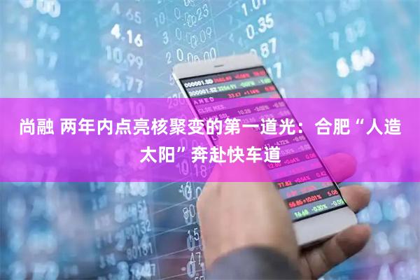 尚融 两年内点亮核聚变的第一道光：合肥“人造太阳”奔赴快车道