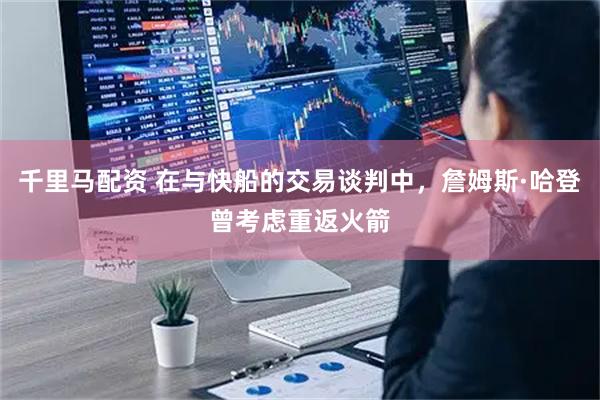 千里马配资 在与快船的交易谈判中，詹姆斯·哈登曾考虑重返火箭
