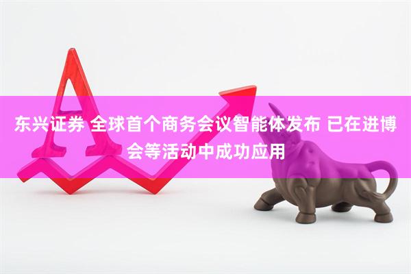 东兴证券 全球首个商务会议智能体发布 已在进博会等活动中成功应用
