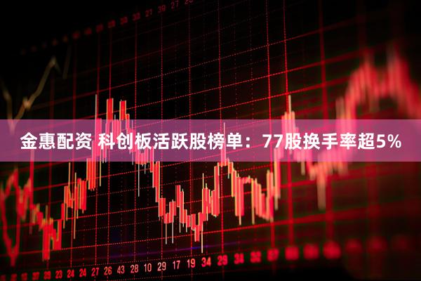 金惠配资 科创板活跃股榜单：77股换手率超5%