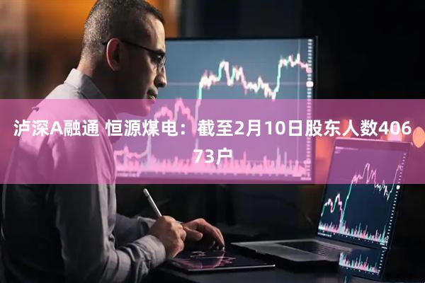 泸深A融通 恒源煤电：截至2月10日股东人数40673户