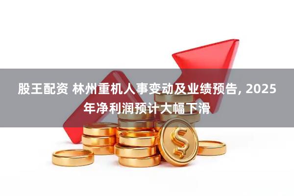 股王配资 林州重机人事变动及业绩预告, 2025年净利润预计大幅下滑