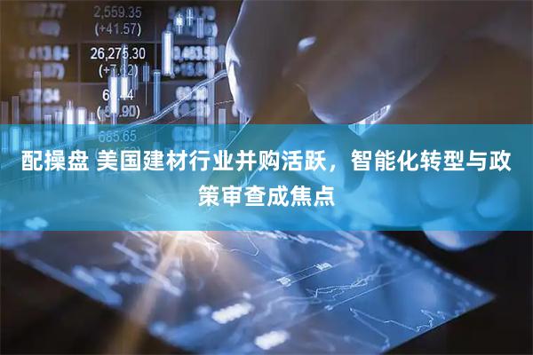 配操盘 美国建材行业并购活跃，智能化转型与政策审查成焦点
