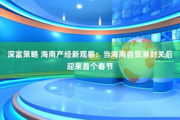 深富策略 海南产经新观察：当海南自贸港封关后迎来首个春节