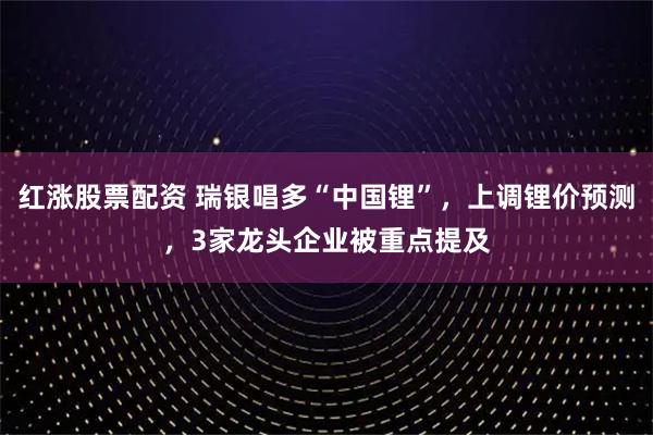 红涨股票配资 瑞银唱多“中国锂”，上调锂价预测，3家龙头企业被重点提及