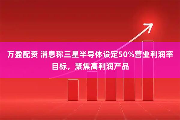 万盈配资 消息称三星半导体设定50%营业利润率目标，聚焦高利润产品