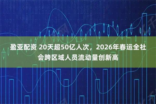 盈亚配资 20天超50亿人次，2026年春运全社会跨区域人员流动量创新高