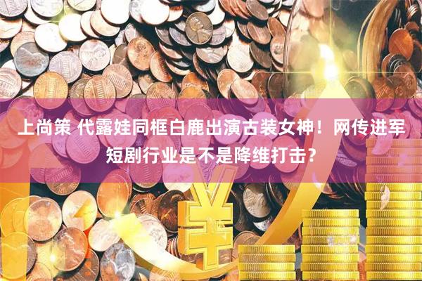 上尚策 代露娃同框白鹿出演古装女神！网传进军短剧行业是不是降维打击？