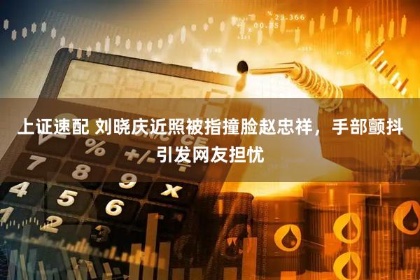 上证速配 刘晓庆近照被指撞脸赵忠祥，手部颤抖引发网友担忧