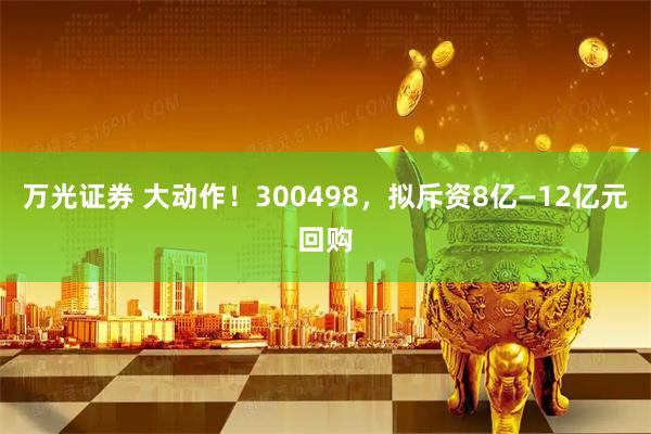 万光证券 大动作！300498，拟斥资8亿—12亿元回购
