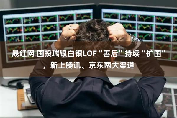 晟红网 国投瑞银白银LOF“善后”持续“扩围”，新上腾讯、京东两大渠道