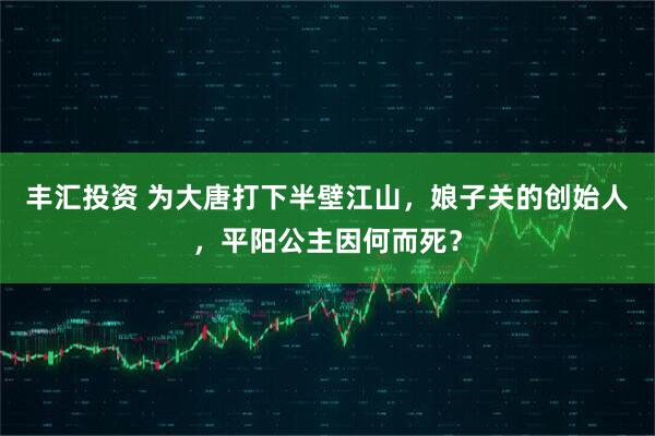 丰汇投资 为大唐打下半壁江山，娘子关的创始人，平阳公主因何而死？
