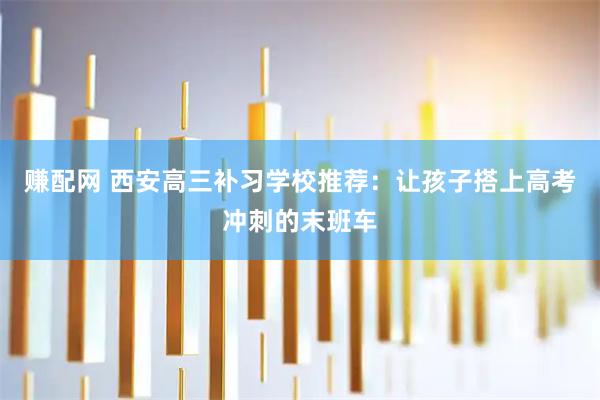 赚配网 西安高三补习学校推荐：让孩子搭上高考冲刺的末班车