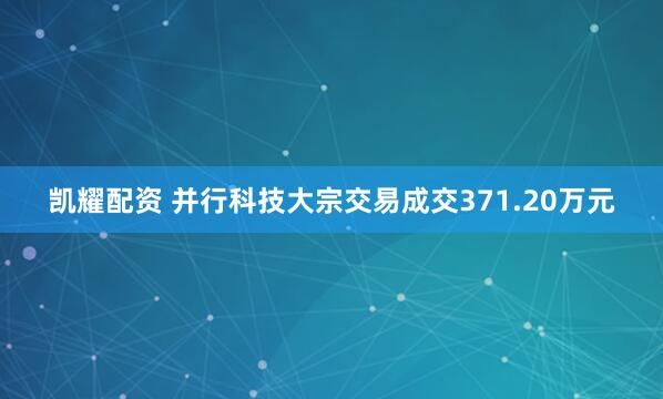 凯耀配资 并行科技大宗交易成交371.20万元
