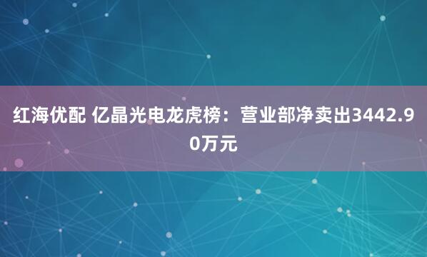 红海优配 亿晶光电龙虎榜：营业部净卖出3442.90万元