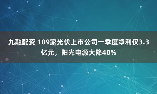 九融配资 109家光伏上市公司一季度净利仅3.3亿元，阳光电源大降40%