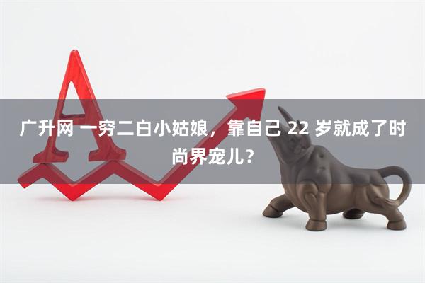广升网 一穷二白小姑娘，靠自己 22 岁就成了时尚界宠儿？
